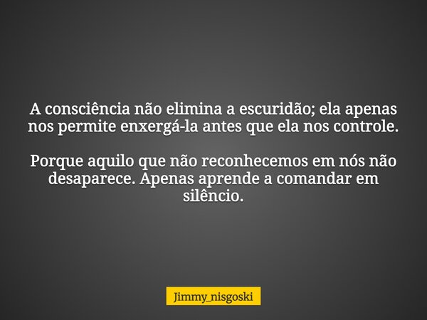 A consciência não elimina a escuridão; ela apenas nos permite enxergá-la antes que ela nos controle. Porque aquilo que não reconhecemos em nós não desaparece. A... Frase de jimmy_nisgoski.
