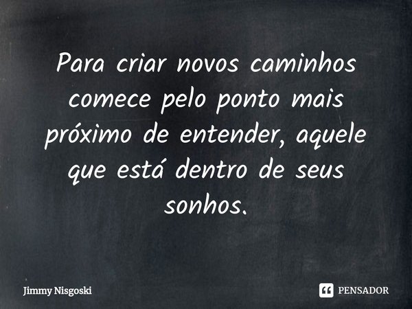 Para criar novos caminhos ⁠comece pelo ponto mais próximo de entender, aquele que está dentro de seus sonhos.... Frase de Jimmy Nisgoski.