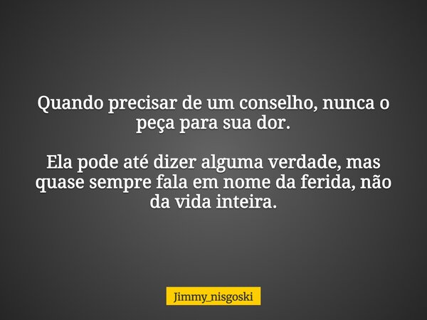 Quando precisar de um conselho, nunca o peça para sua dor. Ela pode até dizer alguma verdade, mas quase sempre fala em nome da ferida, não da vida inteira.... Frase de jimmy_nisgoski.