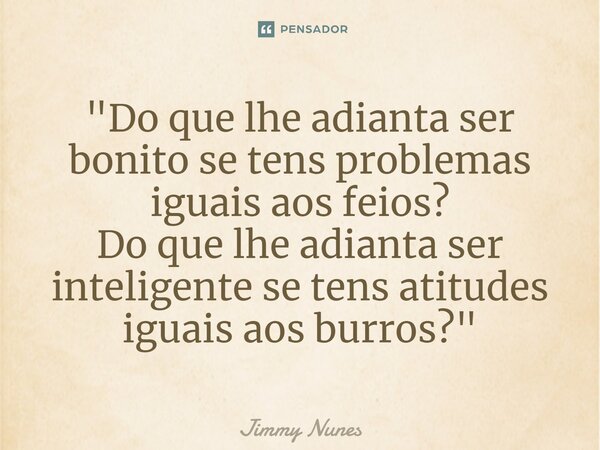 "Do que lhe adianta ser bonito se tens problemas iguais aos feios? Do que lhe adianta ser inteligente se tens atitudes iguais aos burros?"... Frase de Jimmy Nunes.