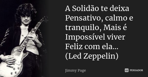 A Solidão te deixa Pensativo, calmo e tranquilo, Mais é Impossível viver Feliz com ela... (Led Zeppelin)... Frase de Jimmy Page.