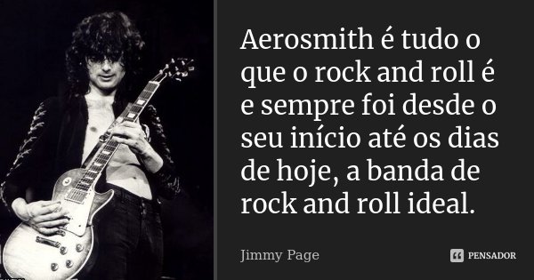 Aerosmith é tudo o que o rock and roll é e sempre foi desde o seu início até os dias de hoje, a banda de rock and roll ideal.... Frase de Jimmy Page.