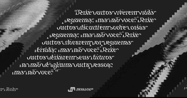 "Deixe outros viverem vidas pequenas, mas não você. Deixe outros discutirem sobre coisas pequenas, mas não você. Deixe outros chorarem por pequenas feridas... Frase de Jim Rohn.