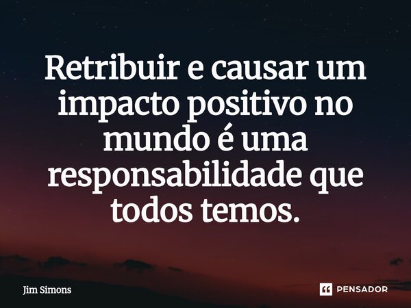 ⁠Retribuir e causar um impacto positivo no mundo é uma responsabilidade que todos temos.... Frase de Jim Simons.