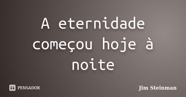 A eternidade começou hoje à noite... Frase de Jim Steinman.