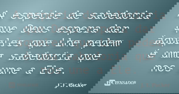 A espécie de sabedoria que Deus espera dar àqueles que Lhe pedem é uma sabedoria que nos une a Ele.... Frase de J. I. Packer.