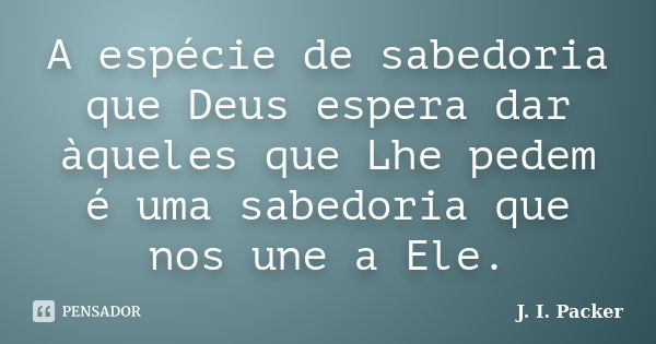 A espécie de sabedoria que Deus espera dar àqueles que Lhe pedem é uma sabedoria que nos une a Ele.... Frase de J. I. Packer.