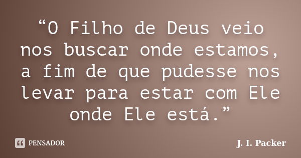 “O Filho de Deus veio nos buscar onde estamos, a fim de que pudesse nos levar para estar com Ele onde Ele está.”... Frase de J. I. Packer.