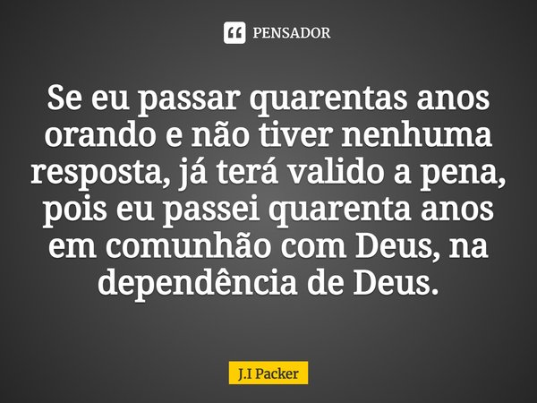 ⁠Se eu passar quarentas anos orando e não tiver nenhuma resposta, já terá valido a pena, pois eu passei quarenta anos em comunhão com Deus, na dependência de De... Frase de J.I Packer.