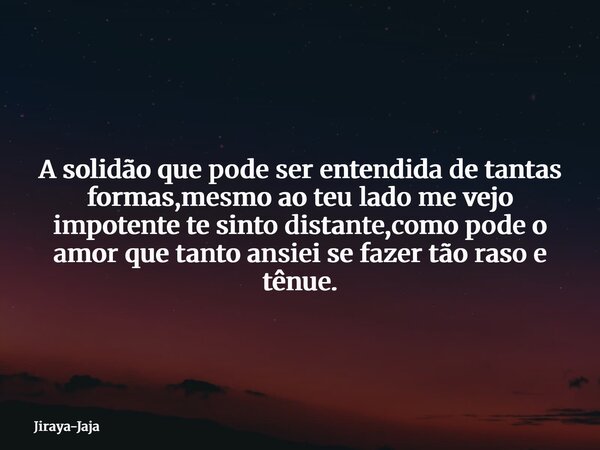 A solidão que pode ser entendida de tantas formas,mesmo ao teu lado me vejo impotente te sinto distante,como pode o amor que tanto ansiei se fazer tão raso e tê... Frase de Jiraya-Jaja.