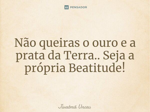⁠Não queiras o ouro e a prata da Terra.. Seja a própria Beatitude!... Frase de Jivatmã Uncas.