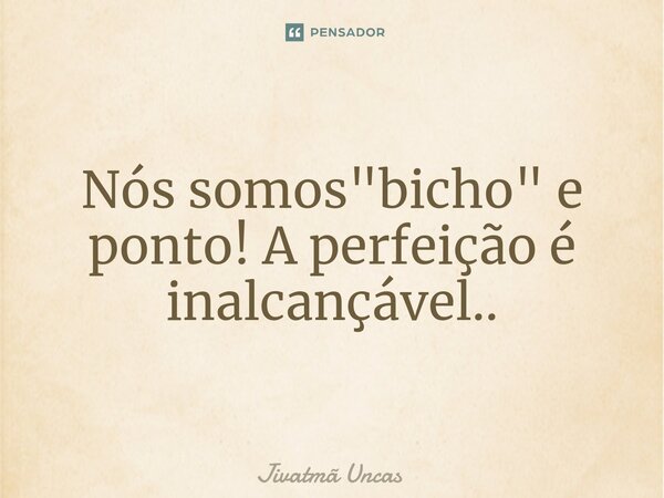 ⁠Nós somos "bicho" e ponto! A perfeição é inalcançável..... Frase de Jivatmã Uncas.