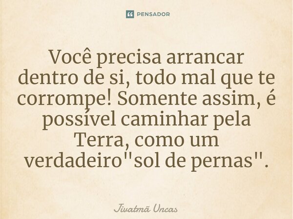 ⁠Você precisa arrancar dentro de si, todo mal que te corrompe! Somente assim, é possível caminhar pela Terra, como um verdadeiro "sol de pernas".... Frase de Jivatma Uncas.