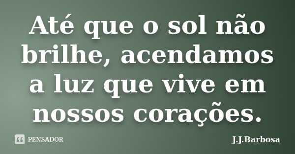 Até que o sol não brilhe, acendamos a luz que vive em nossos corações.... Frase de J J Barbosa.