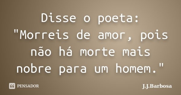 Disse o poeta: "Morreis de amor, pois não há morte mais nobre para um homem."... Frase de J J Barbosa.