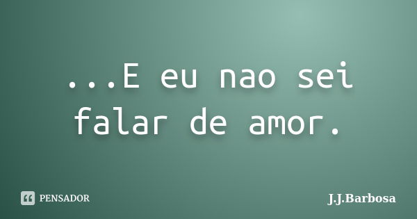 ...E eu nao sei falar de amor.... Frase de J J Barbosa.