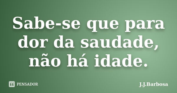 Sabe-se que para dor da saudade, não há idade.... Frase de J J Barbosa.