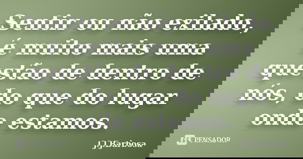 Sentir ou não exilado, é muito mais uma questão de dentro de nós, do que do lugar onde estamos.... Frase de J.J.barbosa.