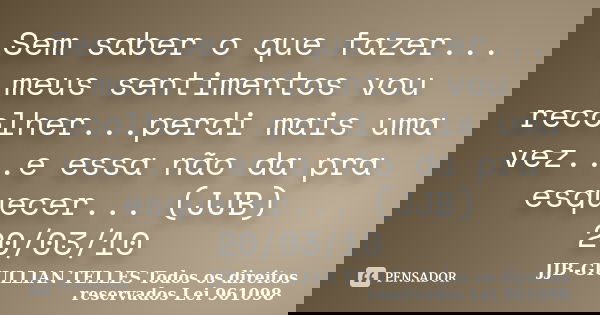Sem saber o que fazer... meus sentimentos vou recolher...perdi mais uma vez...e essa não da pra esquecer... (JJB) 20/03/10... Frase de JJB-GIULLIAN TELLES © Todos os direitos reservados Lei 961098.
