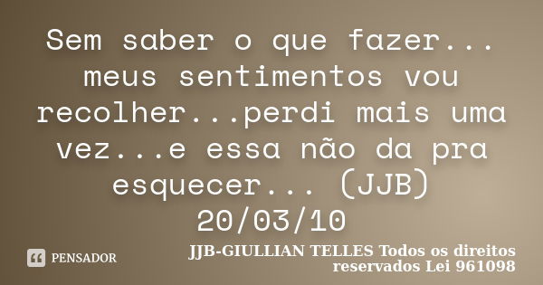 Sem saber o que fazer... meus sentimentos vou recolher...perdi mais uma vez...e essa não da pra esquecer... (JJB) 20/03/10... Frase de JJB-GIULLIAN TELLES © Todos os direitos reservados Lei 961098.