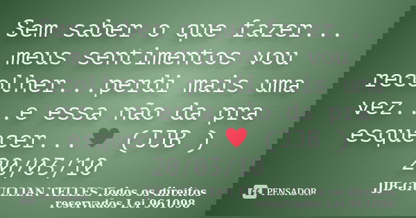 Sem saber o que fazer... meus sentimentos vou recolher...perdi mais uma vez...e essa não da pra esquecer...♥ (JJB ) 20/03/10... Frase de JJB-GIULLIAN TELLES © Todos os direitos reservados Lei 961098.