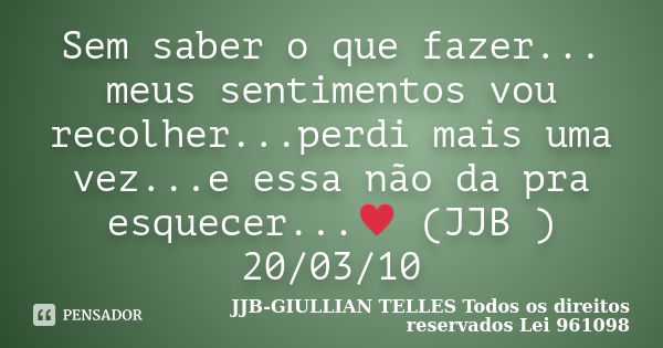 Sem saber o que fazer... meus sentimentos vou recolher...perdi mais uma vez...e essa não da pra esquecer...♥ (JJB ) 20/03/10... Frase de JJB-GIULLIAN TELLES © Todos os direitos reservados Lei 961098.