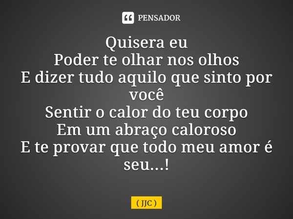 Quisera eu Poder te olhar nos olhos E dizer tudo aquilo que sinto por você Sentir o calor do teu corpo Em um abraço caloroso E te provar que todo meu amor é seu... Frase de JJC.