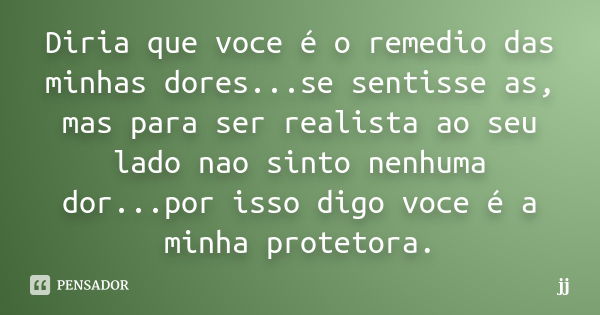 Diria que voce é o remedio das minhas dores...se sentisse as, mas para ser realista ao seu lado nao sinto nenhuma dor...por isso digo voce é a minha protetora.... Frase de JJ.