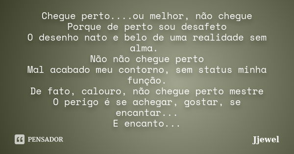 Chegue perto....ou melhor, não chegue Porque de perto sou desafeto O desenho nato e belo de uma realidade sem alma. Não não chegue perto Mal acabado meu contorn... Frase de Jjewel.