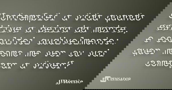 Contemplei a vida quando estive a beira da morte, e escultei audivelmente: quer mesmo me ver ou vai começar a viver?... Frase de JJMorrice.