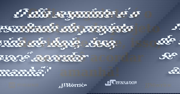 O dia seguinte é o resultado do projeto de vida de hoje, isso, se você acordar amanhã!... Frase de JJMorrice.