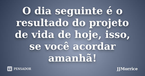 O dia seguinte é o resultado do projeto de vida de hoje, isso, se você acordar amanhã!... Frase de JJMorrice.