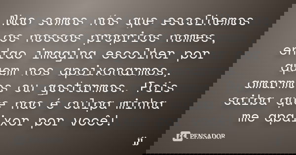 Nao somos nós que escolhemos os nossos proprios nomes, entao imagina escolher por quem nos apoixonarmos, amarmos ou gostarmos. Pois saiba que nao é culpa minha ... Frase de JJ.