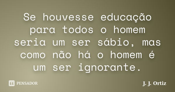 Se houvesse educação para todos o homem seria um ser sábio, mas como não há o homem é um ser ignorante.... Frase de J. J. Ortiz.