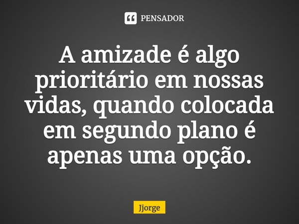 ⁠A amizade é algo prioritário em nossas vidas, quando colocada em segundo plano é apenas uma opção.... Frase de jjorge.