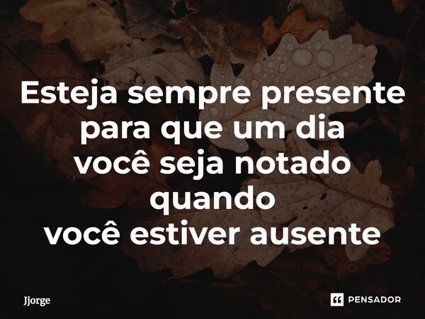 ⁠Esteja sempre presente para que um dia você seja notado quando você estiver ausente... Frase de jjorge.