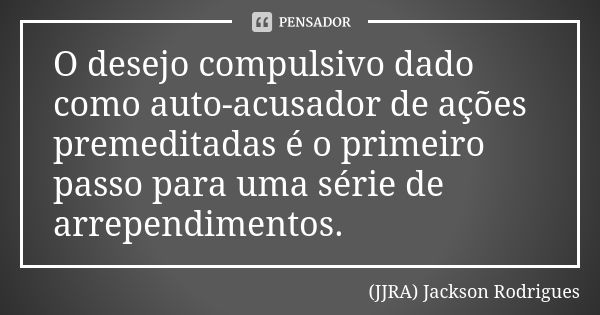 O desejo compulsivo dado como auto-acusador de ações premeditadas é o primeiro passo para uma série de arrependimentos.... Frase de (JJRA) Jackson Rodrigues.