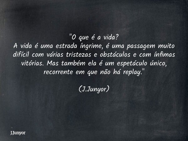 "O que é a vida? A vida é uma estrada íngrime, é uma passagem muito difícil com várias tristezas e obstáculos e com ínfimas vitórias. Mas também ela é um e... Frase de J.Junyor.