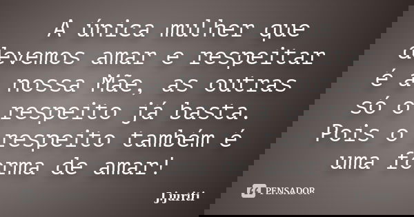 A única mulher que devemos amar e respeitar é a nossa Mãe, as outras só o respeito já basta. Pois o respeito também é uma forma de amar!... Frase de J. JURITI.