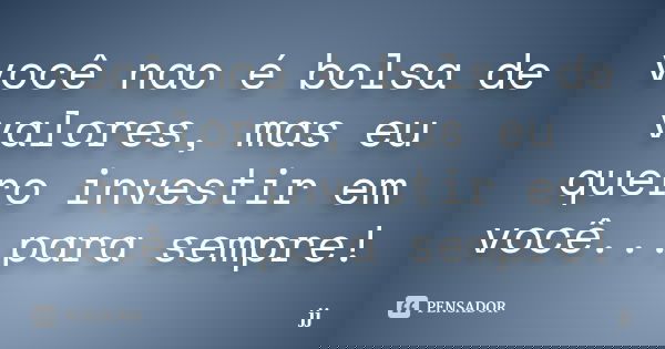 você nao é bolsa de valores, mas eu quero investir em você...para sempre!... Frase de JJ.