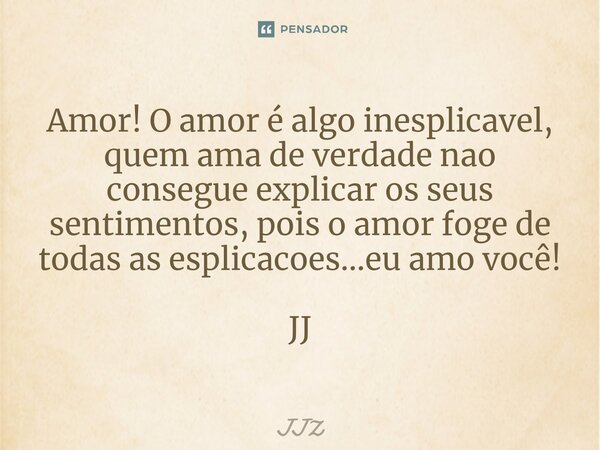 ⁠Amor! O amor é algo inesplicavel, quem ama de verdade nao consegue explicar os seus sentimentos, pois o amor foge de todas as esplicacoes...eu amo você! JJ... Frase de JJZ.