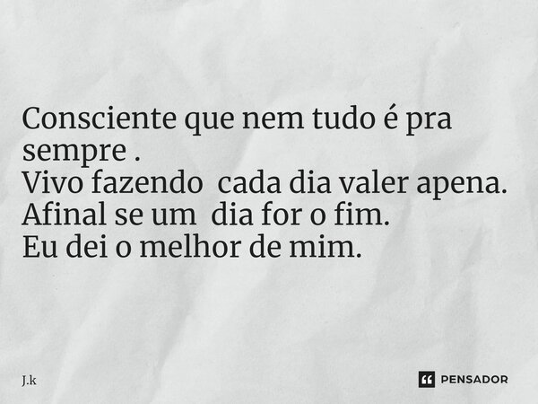 Consciente que nem tudo é pra sempre . Vivo fazendo cada dia valer apena. Afinal se um dia for o fim. Eu dei o melhor de mim.... Frase de J.k.