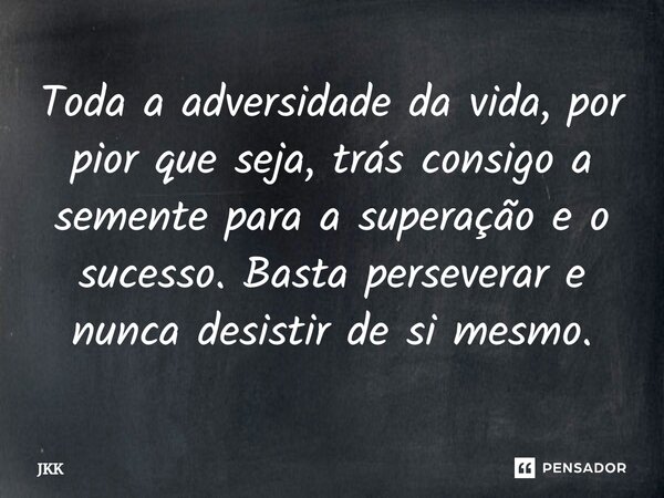 ⁠Toda a adversidade da vida, por pior que seja, trás consigo a semente para a superação e o sucesso. Basta perseverar e nunca desistir de si mesmo.... Frase de JKK.