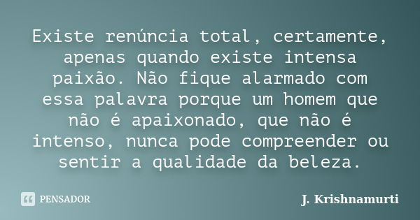 Existe renúncia total, certamente, apenas quando existe intensa paixão. Não fique alarmado com essa palavra porque um homem que não é apaixonado, que não é inte... Frase de J.Krishnamurti.