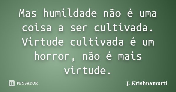 Mas humildade não é uma coisa a ser cultivada. Virtude cultivada é um horror, não é mais virtude.... Frase de J.Krishnamurti.