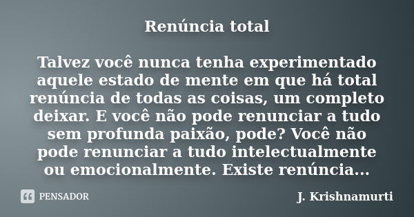 Renúncia total Talvez você nunca tenha experimentado aquele estado de mente em que há total renúncia de todas as coisas, um completo deixar. E você não pode ren... Frase de J.Krishnamurti.