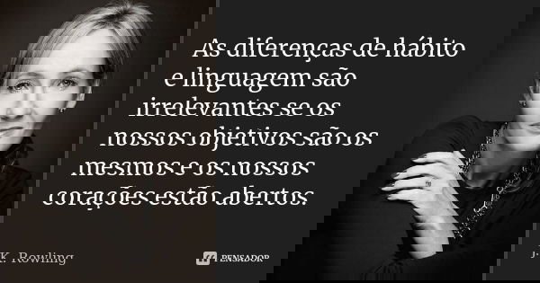 As diferenças de hábito e linguagem são irrelevantes se os nossos objetivos são os mesmos e os nossos corações estão abertos.... Frase de J.K. Rowling.