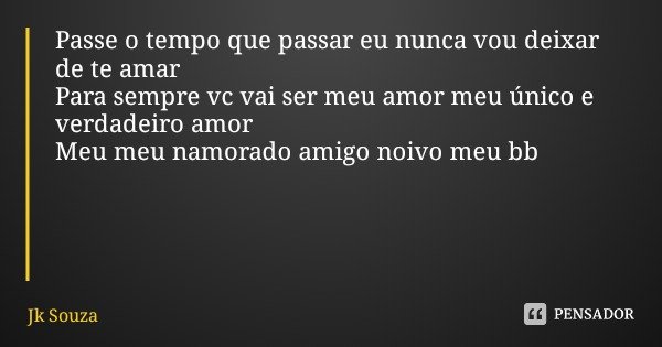 Passe o tempo que passar eu nunca vou deixar de te amar
Para sempre vc vai ser meu amor meu único e verdadeiro amor
Meu meu namorado amigo noivo meu bb... Frase de Jk Souza.