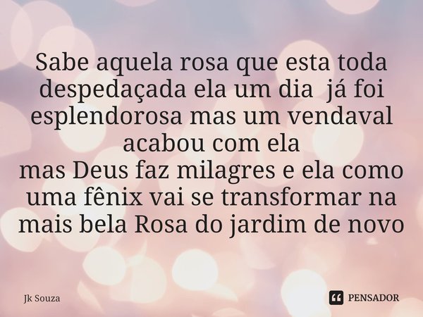 Sabe aquela rosa que esta toda ⁠despedaçada ela um dia já foi esplendorosa mas um vendaval acabou com ela
mas Deus faz milagres e ela como uma fênix vai se tran... Frase de Jk Souza.