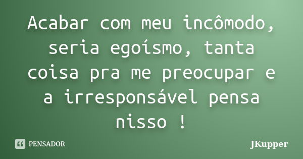 Acabar com meu incômodo, seria egoísmo, tanta coisa pra me preocupar e a irresponsável pensa nisso !... Frase de JKupper.